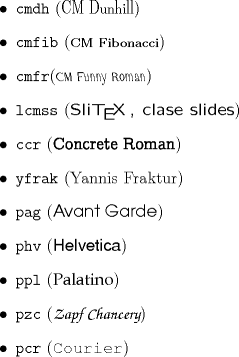 TEX: \begin{itemize}<br />\item \texttt{cmdh} ({\fontfamily{cmdh}\selectfont{CM Dunhill}})<br />\item \texttt{cmfib} ({\fontfamily{cmfib}\selectfont{CM Fibonacci}})<br />\item \texttt{cmfr}({\fontfamily{cmfr}\selectfont{CM Funny Roman}})<br />\item \texttt{lcmss} ({\fontfamily{lcmss}\selectfont{Sli\TeX\,, clase slides}})%\footnote{Sli\TeX\, es el nombre de<br />%la clase Slides en versiones ms antiguas de \LaTeX\,. La actual<br />%clase Slides usa esta fuente por defecto.}<br />\item \texttt{ccr} ({\fontfamily{ccr}\selectfont{Concrete Roman}})<br />%\item \texttt{hls} ({\fontfamily{hls}\selectfont{Lucida Sans}})<br />\item \texttt{yfrak} ({\fontfamily{yfrak}\selectfont{Yannis Fraktur}})<br />\item \texttt{pag} ({\fontfamily{pag}\selectfont{Avant Garde}})<br />\item \texttt{phv} ({\fontfamily{phv}\selectfont{Helvetica}})<br />\item \texttt{ppl} ({\fontfamily{ppl}\selectfont{Palatino}})<br />\item \texttt{pzc} ({\fontfamily{pzc}\selectfont{Zapf Chancery}})<br />\item \texttt{pcr} ({\fontfamily{pcr}\selectfont{Courier}})<br />\end{itemize}