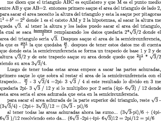 TEX:  me dicen que el triangulo ABC es equilatero y que M es el punto medio entre AB y que AB=2.<br />entonces primero saque el area del triangulo de lado 2, para sacar el area necesito la altura del triangulo y esta la saque por pitagoras $1^2+b^2=2^2$ donde 1 es el cateto AM y 2 la hipotenusa, al sacar la altura me queda $\sqrt{3}$.<br />al tener la altura y los lados puedo sacar el area del triangulo, la cual se saca $\frac{base*altura}{2}$ remplazando los datos quedaria 2*$\sqrt{3}$/2 donde el area del triangulo seria $\sqrt{3}$.<br />Despues saque el area  de la semicircunferencia, la que es $\frac{pi*1}{2}$ la que quedaba $\frac{pi}{2}$.<br />despues de tener estos datos me di cuenta que donde esta la semicircunferencia se forma un trapecio de base 1 y 2 y de altura $\sqrt{3}$/2 y de este trapecio saque su area donde quedo que $\frac{2+1}{2}$ * $\sqrt{3}$/2 siendo su area  3$\sqrt{3}$/4.<br /><br />Luego de tener todas estas areas empece a sacar las partes achuradas, primero saque lo que sobra al restar el area de la semicircunferencia con el trapecio... $\frac{pi}{2}$ - 3 $\sqrt{3}$/4 =2pi- 3 $\sqrt{3}$ / 4 si este resultado lo divido en 3 me quedaria 2pi- 3 $\sqrt{3}$ / 12 y si lo multiplico por 2 seria (4pi- 6$\sqrt{3}$) / 12 donde esta area seria el area achurada que esta en la semicircunferencia.<br /><br />para sacar el area achurada de la parte superior del triangulo, reste                     $\sqrt{3}$ - (3$\sqrt{3}$/4) - (2pi+ 3$\sqrt{3}$)/12 = (3$\sqrt{3}$ - pi)/6<br /><br />al tener todas las areas achuradas ahora las sumo...<br />(3$\sqrt{3}$-pi)/6 + (4pi- 6$\sqrt{3}$ )/12<br />resolviendo esto da...<br />(6$\sqrt{3}$ -2pi+4pi- 6$\sqrt{3}$)12 = 2pi/12 = pi/6