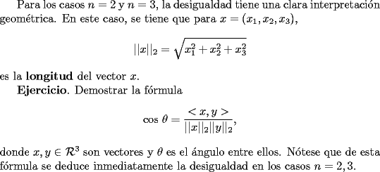 TEX: Para los casos $n=2$ y $n=3$, la desigualdad tiene una clara interpretaci\'on geom\'etrica. En este caso, se tiene que para $x=(x_1,x_2,x_3)$,<br />$$<br />||x||_2 = \sqrt{x_1^2 + x_2^2+x_3^2}<br />$$<br />es la {\bf longitud} del vector $x$. <br /><br />{\bf Ejercicio}. Demostrar la f\'ormula<br />$$<br />\mbox{cos } \theta = \frac{<x,y>}{||x||_2 ||y||_2},<br />$$ <br />donde $x, y \in \mathcal{R}^3$ son vectores y $\theta$ es el \'angulo entre ellos. N\'otese que de esta f\'ormula se deduce inmediatamente la desigualdad en los casos $n=2,3$.<br />