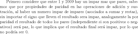 TEX: Primero considere que entre 1 y 2009 hay un impar mas que pares, sabemos que por propiedades de paridad en las operaciones de adicin y sustracin, al haber un numero impar de impares (asociados a sumas y restas), sin importar el signo que lleven el resultado sera impar, analogamente la por paridad el resultado de todos los pares (independiente si son positivos o negativos) ser par, lo que implica que el resultado final ser impar, por lo que no podra ser 0.