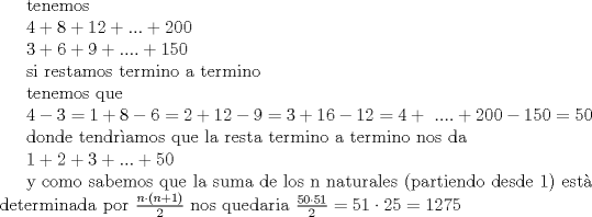 TEX: tenemos<br /><br />$4+8+12+...+200$<br /><br />$3+6+9+....+150$<br /><br />si restamos termino a termino<br /><br />tenemos que<br /><br />$4-3=1 + 8-6=2 + 12-9=3 + 16-12=4 + .... + 200-150=50$<br /><br />donde tendramos que la resta termino a termino nos da<br /><br />$1+2+3+...+50$<br /><br />y como sabemos que la suma de los n naturales (partiendo desde 1) est determinada por $\frac{n\cdot (n+1)}{2}$ nos quedaria $\frac{50\cdot 51}{2}=51\cdot25 = 1275$<br /><br />