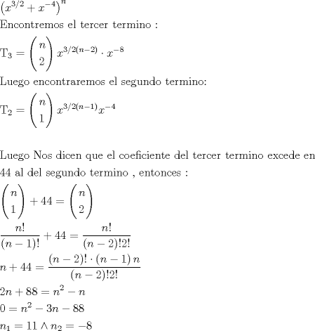 TEX: \[<br />\begin{gathered}<br />  \left( {x^{3/2}  + x^{ - 4} } \right)^n  \hfill \\<br />  {\text{Encontremos el tercer termino :}} \hfill \\<br />  {\text{T}}_{\text{3}}  = \left( \begin{gathered}<br />  n \hfill \\<br />  2 \hfill \\ <br />\end{gathered}  \right)x^{3/2\left( {n - 2} \right)}  \cdot x^{ - 8}  \hfill \\<br />  {\text{Luego encontraremos el segundo termino:}} \hfill \\<br />  {\text{T}}_{\text{2}}  = \left( \begin{gathered}<br />  n \hfill \\<br />  1 \hfill \\ <br />\end{gathered}  \right)x^{3/2(n - 1)} x^{ - 4}  \hfill \\<br />   \hfill \\<br />  {\text{Luego Nos dicen que el coeficiente del tercer termino excede en}} \hfill \\<br />  {\text{44 al del segundo termino }}{\text{, entonces :}} \hfill \\<br />  \left( \begin{gathered}<br />  n \hfill \\<br />  1 \hfill \\ <br />\end{gathered}  \right) + 44 = \left( \begin{gathered}<br />  n \hfill \\<br />  2 \hfill \\ <br />\end{gathered}  \right) \hfill \\<br />  \frac{{n!}}<br />{{\left( {n - 1} \right)!}} + 44 = \frac{{n!}}<br />{{\left( {n - 2} \right)!2!}} \hfill \\<br />  n + 44 = \frac{{\left( {n - 2} \right)! \cdot \left( {n - 1} \right)n}}<br />{{\left( {n - 2} \right)!2!}} \hfill \\<br />  2n + 88 = n^2  - n \hfill \\<br />  0 = n^2  - 3n - 88 \hfill \\<br />  n_1  = 11 \wedge n_2  =  - 8 \hfill \\ <br />\end{gathered} <br />\]