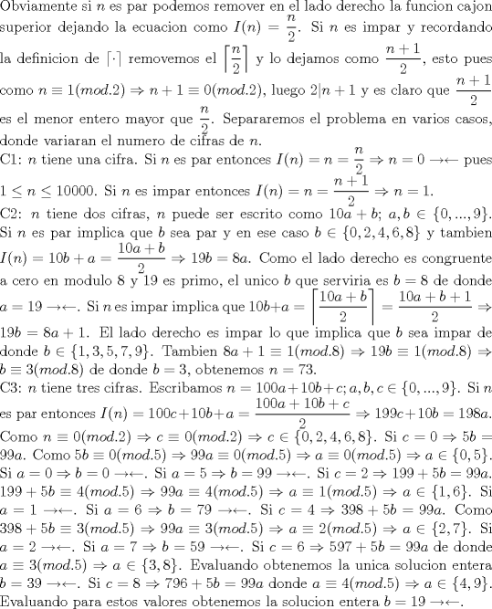 TEX: \noindent Obviamente si $n$ es par podemos remover en el lado derecho la funcion cajon superior dejando la ecuacion como $I(n)=\dfrac{n}{2}$. Si $n$ es impar y recordando la definicion de $\lceil \cdot \rceil$ removemos el $\left\lceil{\dfrac{n}{2}}\right\rceil$ y lo dejamos como $\dfrac{n+1}{2}$, esto pues como $n\equiv 1(mod.2)\Rightarrow n+1\equiv 0(mod.2)$, luego $2|n+1$ y es claro que $\dfrac{n+1}{2}$ es el menor entero mayor que $\dfrac{n}{2}$. Separaremos el problema en varios casos, donde variaran el numero de cifras de $n$.\\<br />C1: $n$ tiene una cifra. Si $n$ es par entonces $I(n)=n=\dfrac{n}{2}\Rightarrow n=0\rightarrow\leftarrow$ pues $1\le n \le 10000$. Si $n$ es impar entonces $I(n)=n=\dfrac{n+1}{2}\Rightarrow n=1$.\\<br />C2: $n$ tiene dos cifras, $n$ puede ser escrito como $10a+b$; $a,b\in\{0,...,9\}$. Si $n$ es par implica que $b$ sea par y en ese caso $b\in\{0,2,4,6,8\}$ y tambien $I(n)=10b+a=\dfrac{10a+b}{2}\Rightarrow 19b=8a$. Como el lado derecho es congruente a cero en modulo 8 y 19 es primo, el unico $b$ que serviria es $b=8$ de donde $a=19\rightarrow\leftarrow$. Si $n$ es impar implica que $10b+a=\left\lceil{\dfrac{10a+b}{2}}\right\rceil=\dfrac{10a+b+1}{2}\Rightarrow 19b=8a+1$. El lado derecho es impar lo que implica que $b$ sea impar de donde $b\in\{1,3,5,7,9\}$. Tambien $8a+1\equiv 1(mod.8)\Rightarrow 19b\equiv 1(mod.8)\Rightarrow b\equiv 3(mod.8)$ de donde $b=3$, obtenemos $n=73$.\\<br />C3: $n$ tiene tres cifras. Escribamos $n=100a+10b+c; a,b,c\in\{0,...,9\}$. Si $n$ es par entonces $I(n)=100c+10b+a=\dfrac{100a+10b+c}{2}\Rightarrow 199c+10b=198a$. Como $n\equiv 0(mod.2)\Rightarrow c\equiv 0(mod.2)\Rightarrow c\in\{0,2,4,6,8\}$. Si $c=0\Rightarrow 5b=99a$. Como $5b\equiv 0(mod.5)\Rightarrow 99a\equiv 0(mod.5)\Rightarrow a\equiv 0(mod.5)\Rightarrow a\in\{0,5\}$. Si $a=0\Rightarrow b=0\rightarrow\leftarrow$. Si $a=5\Rightarrow b=99\rightarrow\leftarrow$. Si $c=2\Rightarrow 199+5b=99a$. $199+5b\equiv 4(mod.5)\Rightarrow 99a\equiv 4(mod.5)\Rightarrow a\equiv 1(mod.5)\Rightarrow a\in\{1,6\}$. Si $a=1\rightarrow\leftarrow$. Si $a=6\Rightarrow b=79\rightarrow\leftarrow$. Si $c=4\Rightarrow 398+5b=99a$. Como $398+5b\equiv 3(mod.5)\Rightarrow 99a\equiv 3(mod.5)\Rightarrow a\equiv 2(mod.5)\Rightarrow a\in\{2,7\}$. Si $a=2\rightarrow\leftarrow$. Si $a=7\Rightarrow b=59\rightarrow\leftarrow$. Si $c=6\Rightarrow 597+5b=99a$ de donde $a\equiv 3(mod.5)\Rightarrow a\in\{3,8\}$. Evaluando obtenemos la unica solucion entera $b=39\rightarrow\leftarrow$. Si $c=8\Rightarrow 796+5b=99a$ donde $a\equiv 4(mod.5)\Rightarrow a\in\{4,9\}$. Evaluando para estos valores obtenemos la solucion entera $b=19\rightarrow\leftarrow$.