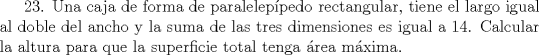 TEX: 23. Una caja de forma de paraleleppedo rectangular, tiene el largo igual al doble del ancho y la suma de las tres dimensiones es igual a 14. Calcular la altura para que la superficie total tenga rea mxima.