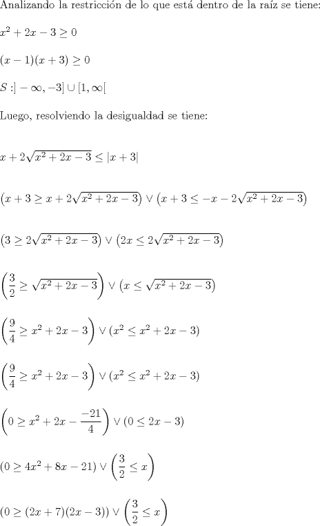 TEX: \noindent Analizando la restriccin de lo que est dentro de la raz se tiene:\\<br />\\<br />$x^2+2x-3 \geq 0$\\<br />\\<br />$(x-1)(x+3) \geq 0$\\<br />\\<br />$S: ]-\infty,-3] \cup [1, \infty [$\\<br />\\<br />Luego, resolviendo la desigualdad se tiene:\\<br />\\<br />\\<br />$x+2\sqrt{x^2+2x-3}\leq \left|x+3\right|$\\<br />\\<br />\\<br />$\left(x+3 \geq x+2\sqrt{x^2+2x-3} \right) \vee \left(x+3 \leq -x-2\sqrt{x^2+2x-3}\right)$\\<br />\\<br />\\<br />$\left(3 \geq 2\sqrt{x^2+2x-3} \right) \vee \left(2x \leq 2\sqrt{x^2+2x-3}\right)$\\<br />\\<br />\\<br />$\left(\dfrac{3}{2} \geq \sqrt{x^2+2x-3} \right) \vee \left(x \leq \sqrt{x^2+2x-3}\right)$\\<br />\\<br />\\<br />$\left(\dfrac{9}{4} \geq x^2+2x-3 \right) \vee \left(x^2 \leq x^2+2x-3\right)$\\<br />\\<br />\\<br />$\left(\dfrac{9}{4} \geq x^2+2x-3 \right) \vee \left(x^2 \leq x^2+2x-3\right)$\\<br />\\<br />\\<br />$\left(0 \geq x^2+2x-\dfrac{-21}{4}\right) \vee \left(0 \leq 2x-3\right)$\\<br />\\<br />\\<br />$\left(0 \geq 4x^2+8x-21\right) \vee \left(\dfrac{3}{2} \leq x\right)$\\<br />\\<br />\\<br />$\left(0 \geq (2x+7)(2x-3)\right) \vee \left(\dfrac{3}{2} \leq x\right)$