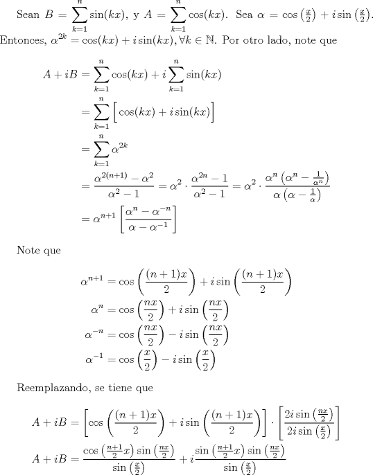 TEX: <br /><br />        Sean $\displaystyle B = \sum_{k=1}^{n} \sin(kx) $, y $\displaystyle A = \sum_{k=1}^{n}\cos(kx)$. Sea $\alpha = \cos\left(\frac{x}{2}\right) + i\sin\left(\frac{x}{2}\right)$. Entonces, $\displaystyle \alpha^{2k} = \cos(kx)+i\sin(kx), \forall k \in \mathbb{N}$. Por otro lado, note que<br />        \begin{align*}<br />            A + iB &= \sum_{k=1}^{n} \cos(kx) + i\sum_{k=1}^{n}\sin(kx) \\<br />                   &= \sum_{k=1}^{n} \Big[ \cos(kx) + i\sin(kx) \Big] \\<br />                   &= \sum_{k=1}^{n} \alpha^{2k} \\<br />                   &= \frac{\alpha^{2(n+1)}-\alpha^2}{\alpha^2-1} = \alpha^{2} \cdot \frac{\alpha^{2n}-1}{\alpha^2-1} = \alpha^2 \cdot \frac{ \alpha^{n}\left( \alpha^{n}-\frac{1}{\alpha^{n}} \right) }{ \alpha \left( \alpha - \frac{1}{\alpha} \right) }\\<br />                   &= \alpha^{n+1}\left[ \frac{\alpha^{n}-\alpha^{-n}}{\alpha-\alpha^{-1}} \right]<br />        \end{align*}<br /><br />        Note que<br />        \begin{align*}<br />            \alpha^{n+1} &= \cos\left( \frac{(n+1)x}{2} \right) + i\sin \left( \frac{(n+1)x}{2} \right) \\<br />            \alpha^{n} &= \cos\left( \frac{nx}{2} \right) + i\sin \left( \frac{nx}{2} \right) \\<br />            \alpha^{-n} &= \cos\left( \frac{nx}{2} \right) - i\sin \left( \frac{nx}{2} \right) \\<br />            \alpha^{-1} &= \cos\left( \frac{x}{2} \right) - i\sin \left( \frac{x}{2} \right)<br />        \end{align*}<br /><br />        Reemplazando, se tiene que<br />        \begin{align*}<br />            A + iB &= \left[ \cos\left( \frac{(n+1)x}{2} \right) + i\sin \left( \frac{(n+1)x}{2} \right) \right] \cdot \left[ \frac{2i\sin \left(\frac{nx}{2}\right)}{2i\sin \left(\frac{x}{2}\right)} \right] \\<br />            A + iB&= \frac{ \cos\left(\frac{n+1}{2}x\right) \sin\left(\frac{nx}{2}\right)  }{ \sin\left(\frac{x}{2}\right)   } + i \frac{ \sin\left(\frac{n+1}{2}x\right) \sin\left(\frac{nx}{2}\right)  }{ \sin\left(\frac{x}{2}\right)   }<br />        \end{align*}<br />