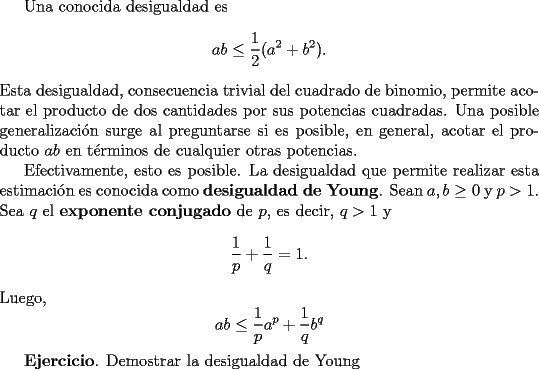 TEX: Una conocida desigualdad es<br />$$<br />ab \le \frac{1}{2}(a^2 + b^2).<br />$$<br />Esta desigualdad, consecuencia trivial del cuadrado de binomio, permite acotar el producto de dos cantidades por sus potencias cuadradas. Una posible generalizaci\'on surge al preguntarse si es posible, en general, acotar el producto $ab$ en t\'erminos de cualquier otras potencias.<br /><br />Efectivamente, esto es posible. La desigualdad que permite realizar esta estimaci\'on es conocida como {\bf desigualdad de Young}. Sean $a,b\ge 0$ y $p>1 $. Sea $q$ el {\bf exponente conjugado} de $p$, es decir, $q>1$ y<br />$$<br />\frac{1}{p} + \frac{1}{q} =1.<br />$$ <br />Luego,<br />$$<br />ab \le \frac{1}{p}a^p + \frac{1}{q}b^q<br />$$<br /><br />{\bf Ejercicio}. Demostrar la desigualdad de Young<br />