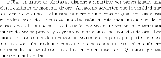 TEX:  P054. Un grupo de piratas se dispone a repartirse por partes iguales una cierta cantidad de monedas de oro. Al hacerlo advierten que la cantidad que les toca a cada uno es el mismo nmero de monedas original con sus cifras en orden invertido. Empieza una discusin en este momento a raz de lo curioso de esta situacin. La discusin deriva en furiosa pelea, y terminan muriendo varios piratas y cayendo al mar cientos de monedas de oro. Los piratas restantes deciden realizar nuevamente el reparto por partes iguales. Y otra vez el nmero de monedas que le toca a cada uno es el mismo nmero de monedas del total con sus cifras en orden invertido. Cuntos piratas murieron en la pelea? 