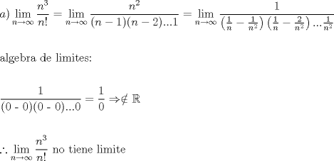 TEX: % MathType!MTEF!2!1!+-<br />% feaafiart1ev1aaatCvAUfeBSjuyZL2yd9gzLbvyNv2CaerbuLwBLn<br />% hiov2DGi1BTfMBaeXatLxBI9gBaerbd9wDYLwzYbItLDharqqtubsr<br />% 4rNCHbGeaGqiVu0Je9sqqrpepC0xbbL8F4rqqrFfpeea0xe9Lq-Jc9<br />% vqaqpepm0xbba9pwe9Q8fs0-yqaqpepae9pg0FirpepeKkFr0xfr-x<br />% fr-xb9adbaqaaeGaciGaaiaabeqaamaabaabaaGceaqabeaacaWGHb<br />% GaaiykamaaxababaGaciiBaiaacMgacaGGTbaaleaacaWGUbGaeyOK<br />% H4QaeyOhIukabeaakmaalaaabaGaamOBamaaCaaaleqabaGaaG4maa<br />% aaaOqaaiaad6gacaGGHaaaaiabg2da9maaxababaGaciiBaiaacMga<br />% caGGTbaaleaacaWGUbGaeyOKH4QaeyOhIukabeaakmaalaaabaGaam<br />% OBamaaCaaaleqabaGaaGOmaaaaaOqaaiaacIcacaWGUbGaeyOeI0Ia<br />% aGymaiaacMcacaGGOaGaamOBaiabgkHiTiaaikdacaGGPaGaaiOlai<br />% aac6cacaGGUaGaaGymaaaacqGH9aqpdaWfqaqaaiGacYgacaGGPbGa<br />% aiyBaaWcbaGaamOBaiabgkziUkabg6HiLcqabaGcdaWcaaqaaiaaig<br />% daaeaadaqadaqaamaalaaabaGaaGymaaqaaiaad6gaaaGaeyOeI0Ya<br />% aSaaaeaacaaIXaaabaGaamOBamaaCaaaleqabaGaaGOmaaaaaaaaki<br />% aawIcacaGLPaaadaqadaqaamaalaaabaGaaGymaaqaaiaad6gaaaGa<br />% eyOeI0YaaSaaaeaacaaIYaaabaGaamOBamaaCaaaleqabaGaaGOmaa<br />% aaaaaakiaawIcacaGLPaaacaGGUaGaaiOlaiaac6cadaWcaaqaaiaa<br />% igdaaeaacaWGUbWaaWbaaSqabeaacaaIYaaaaaaaaaaakeaaaeaaca<br />% qGHbGaaeiBaiaabEgacaqGLbGaaeOyaiaabkhacaqGHbGaaeiiaiaa<br />% bsgacaqGLbGaaeiiaiaabYgacaqGPbGaaeyBaiaabMgacaqG0bGaae<br />% yzaiaabohacaqG6aaabaaabaWaaSaaaeaacaqGXaaabaGaaeikaiaa<br />% bcdacaqGTaGaaeimaiaabMcacaqGOaGaaeimaiaab2cacaqGWaGaae<br />% ykaiaab6cacaqGUaGaaeOlaiaabcdaaaGaeyypa0ZaaSaaaeaacaaI<br />% XaaabaGaaGimaaaacqGHshI3cqGHjiYZcqWIDesOaeaaaeaacqGH0i<br />% cxdaWfqaqaaiGacYgacaGGPbGaaiyBaaWcbaGaamOBaiabgkziUkab<br />% g6HiLcqabaGcdaWcaaqaaiaad6gadaahaaWcbeqaaiaaiodaaaaake<br />% aacaWGUbGaaiyiaaaacaqGGaGaaeOBaiaab+gacaqGGaGaaeiDaiaa<br />% bMgacaqGLbGaaeOBaiaabwgacaqGGaGaaeiBaiaabMgacaqGTbGaae<br />% yAaiaabshacaqGLbaaaaa!B09A!<br />\[<br />\begin{gathered}<br />  a)\mathop {\lim }\limits_{n \to \infty } \frac{{n^3 }}<br />{{n!}} = \mathop {\lim }\limits_{n \to \infty } \frac{{n^2 }}<br />{{(n - 1)(n - 2)...1}} = \mathop {\lim }\limits_{n \to \infty } \frac{1}<br />{{\left( {\frac{1}<br />{n} - \frac{1}<br />{{n^2 }}} \right)\left( {\frac{1}<br />{n} - \frac{2}<br />{{n^2 }}} \right)...\frac{1}<br />{{n^2 }}}} \hfill \\<br />   \hfill \\<br />  {\text{algebra de limites:}} \hfill \\<br />   \hfill \\<br />  \frac{{\text{1}}}<br />{{{\text{(0 - 0)(0 - 0)}}...{\text{0}}}} = \frac{1}<br />{0} \Rightarrow  \notin \mathbb{R} \hfill \\<br />   \hfill \\<br />  \therefore \mathop {\lim }\limits_{n \to \infty } \frac{{n^3 }}<br />{{n!}}{\text{ no tiene limite}} \hfill \\ <br />\end{gathered} <br />\]<br />