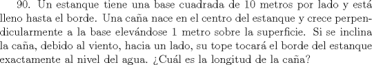 TEX: 90. Un estanque tiene una base cuadrada de 10 metros por lado y est lleno hasta el borde. Una caa nace en el centro del estanque y crece perpendicularmente a la base elevndose 1 metro sobre la superficie. Si se inclina la caa, debido al viento, hacia un lado, su tope tocar el borde del estanque exactamente al nivel del agua. Cul es la longitud de la caa?