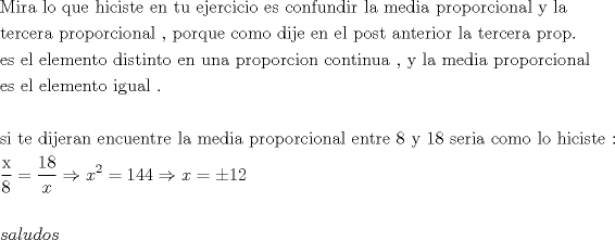 TEX: \[<br />\begin{gathered}<br />  {\text{Mira lo que hiciste en tu ejercicio es confundir la media proporcional y la }} \hfill \\<br />  {\text{tercera proporcional }}{\text{, porque como dije en el post anterior la tercera prop}}{\text{.}} \hfill \\<br />  {\text{es el elemento distinto en una proporcion continua }}{\text{, y la media proporcional}} \hfill \\<br />  {\text{es el elemento igual }}{\text{. }} \hfill \\<br />   \hfill \\<br />  {\text{si te dijeran encuentre la media proporcional entre 8 y 18 seria como lo hiciste : }} \hfill \\<br />  \frac{{\text{x}}}<br />{{\text{8}}} = \frac{{18}}<br />{x} \Rightarrow x^2  = 144 \Rightarrow x =  \pm 12 \hfill \\<br />   \hfill \\<br />  saludos \hfill \\ <br />\end{gathered} <br />\]