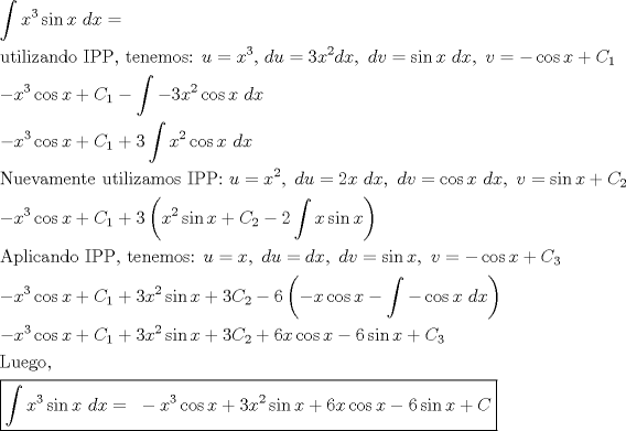 TEX: % MathType!MTEF!2!1!+-<br />% feaagaart1ev2aaatCvAUfeBSjuyZL2yd9gzLbvyNv2CaerbuLwBLn<br />% hiov2DGi1BTfMBaeXatLxBI9gBaerbd9wDYLwzYbItLDharqqtubsr<br />% 4rNCHbGeaGqiVu0Je9sqqrpepC0xbbL8F4rqqrFfpeea0xe9Lq-Jc9<br />% vqaqpepm0xbba9pwe9Q8fs0-yqaqpepae9pg0FirpepeKkFr0xfr-x<br />% fr-xb9adbaqaaeGaciGaaiaabeqaamaabaabaaGceaqabeaadaWdba<br />% qaaiaadIhadaahaaWcbeqaaiaaiodaaaGcciGGZbGaaiyAaiaac6ga<br />% caWG4bGaaeiiaiaadsgacaWG4baaleqabeqdcqGHRiI8aOGaeyypa0<br />% JaaeiiaaqaaiaabwhacaqG0bGaaeyAaiaabYgacaqGPbGaaeOEaiaa<br />% bggacaqGUbGaaeizaiaab+gacaqGGaGaaeysaiaabcfacaqGqbGaae<br />% ilaiaabccacaqG0bGaaeyzaiaab6gacaqGLbGaaeyBaiaab+gacaqG<br />% ZbGaaeOoaiaabccacaWG1bGaeyypa0JaamiEamaaCaaaleqabaGaaG<br />% 4maaaakiaabYcacaqGGaGaamizaiaadwhacqGH9aqpcaaIZaGaamiE<br />% amaaCaaaleqabaGaaGOmaaaakiaadsgacaWG4bGaaiilaiaabccaca<br />% qGGaGaamizaiaadAhacqGH9aqpciGGZbGaaiyAaiaac6gacaWG4bGa<br />% aeiiaiaadsgacaWG4bGaaiilaiaabccacaqGGaGaamODaiabg2da9i<br />% abgkHiTiGacogacaGGVbGaai4CaiaadIhacqGHRaWkcaWGdbWaaSba<br />% aSqaaiaaigdaaeqaaaGcbaGaeyOeI0IaamiEamaaCaaaleqabaGaaG<br />% 4maaaakiGacogacaGGVbGaai4CaiaadIhacqGHRaWkcaWGdbWaaSba<br />% aSqaaiaaigdaaeqaaOGaeyOeI0Yaa8qaaeaacqGHsislcaaIZaGaam<br />% iEamaaCaaaleqabaGaaGOmaaaakiGacogacaGGVbGaai4CaiaadIha<br />% caqGGaGaamizaiaadIhaaSqabeqaniabgUIiYdaakeaacqGHsislca<br />% WG4bWaaWbaaSqabeaacaaIZaaaaOGaci4yaiaac+gacaGGZbGaamiE<br />% aiabgUcaRiaadoeadaWgaaWcbaGaaGymaaqabaGccqGHRaWkcaaIZa<br />% Waa8qaaeaacaWG4bWaaWbaaSqabeaacaaIYaaaaOGaci4yaiaac+ga<br />% caGGZbGaamiEaiaabccacaWGKbGaamiEaaWcbeqab0Gaey4kIipaaO<br />% qaaiaab6eacaqG1bGaaeyzaiaabAhacaqGHbGaaeyBaiaabwgacaqG<br />% UbGaaeiDaiaabwgacaqGGaGaaeyDaiaabshacaqGPbGaaeiBaiaabM<br />% gacaqG6bGaaeyyaiaab2gacaqGVbGaae4CaiaabccacaqGjbGaaeiu<br />% aiaabcfacaqG6aGaaeiiaiaadwhacqGH9aqpcaWG4bWaaWbaaSqabe<br />% aacaaIYaaaaOGaaiilaiaabccacaWGKbGaamyDaiabg2da9iaaikda<br />% caWG4bGaaeiiaiaadsgacaWG4bGaaiilaiaabccacaWGKbGaamODai<br />% abg2da9iGacogacaGGVbGaai4CaiaadIhacaqGGaGaamizaiaadIha<br />% caGGSaGaaeiiaiaadAhacqGH9aqpciGGZbGaaiyAaiaac6gacaWG4b<br />% Gaey4kaSIaam4qamaaBaaaleaacaaIYaaabeaaaOqaaiabgkHiTiaa<br />% dIhadaahaaWcbeqaaiaaiodaaaGcciGGJbGaai4BaiaacohacaWG4b<br />% Gaey4kaSIaam4qamaaBaaaleaacaaIXaaabeaakiabgUcaRiaaioda<br />% daqadaqaaiaadIhadaahaaWcbeqaaiaaikdaaaGcciGGZbGaaiyAai<br />% aac6gacaWG4bGaey4kaSIaam4qamaaBaaaleaacaaIYaaabeaakiab<br />% gkHiTiaaikdadaWdbaqaaiaadIhaciGGZbGaaiyAaiaac6gacaWG4b<br />% aaleqabeqdcqGHRiI8aaGccaGLOaGaayzkaaaabaGaaeyqaiaabcha<br />% caqGSbGaaeyAaiaabogacaqGHbGaaeOBaiaabsgacaqGVbGaaeiiai<br />% aabMeacaqGqbGaaeiuaiaabYcacaqGGaGaaeiDaiaabwgacaqGUbGa<br />% aeyzaiaab2gacaqGVbGaae4CaiaabQdacaqGGaGaamyDaiabg2da9i<br />% aadIhacaGGSaGaaeiiaiaadsgacaWG1bGaeyypa0JaamizaiaadIha<br />% caGGSaGaaeiiaiaadsgacaWG2bGaeyypa0Jaci4CaiaacMgacaGGUb<br />% GaamiEaiaacYcacaqGGaGaamODaiabg2da9iabgkHiTiGacogacaGG<br />% VbGaai4CaiaadIhacqGHRaWkcaWGdbWaaSbaaSqaaiaaiodaaeqaaa<br />% GcbaGaeyOeI0IaamiEamaaCaaaleqabaGaaG4maaaakiGacogacaGG<br />% VbGaai4CaiaadIhacqGHRaWkcaWGdbWaaSbaaSqaaiaaigdaaeqaaO<br />% Gaey4kaSIaaG4maiaadIhadaahaaWcbeqaaiaaikdaaaGcciGGZbGa<br />% aiyAaiaac6gacaWG4bGaey4kaSIaaG4maiaadoeadaWgaaWcbaGaaG<br />% OmaaqabaGccqGHsislcaaI2aWaaeWaaeaacqGHsislcaWG4bGaci4y<br />% aiaac+gacaGGZbGaamiEaiabgkHiTmaapeaabaGaeyOeI0Iaci4yai<br />% aac+gacaGGZbGaamiEaiaabccacaWGKbGaamiEaaWcbeqab0Gaey4k<br />% IipaaOGaayjkaiaawMcaaaqaaiabgkHiTiaadIhadaahaaWcbeqaai<br />% aaiodaaaGcciGGJbGaai4BaiaacohacaWG4bGaey4kaSIaam4qamaa<br />% BaaaleaacaaIXaaabeaakiabgUcaRiaaiodacaWG4bWaaWbaaSqabe<br />% aacaaIYaaaaOGaci4CaiaacMgacaGGUbGaamiEaiabgUcaRiaaioda<br />% caWGdbWaaSbaaSqaaiaaikdaaeqaaOGaey4kaSIaaGOnaiaadIhaci<br />% GGJbGaai4BaiaacohacaWG4bGaeyOeI0IaaGOnaiGacohacaGGPbGa<br />% aiOBaiaadIhacqGHRaWkcaWGdbWaaSbaaSqaaiaaiodaaeqaaaGcba<br />% GaaeitaiaabwhacaqGLbGaae4zaiaab+gacaqGSaGaaeiiaaqaamaa<br />% L4babaWaa8qaaeaacaWG4bWaaWbaaSqabeaacaaIZaaaaOGaci4Cai<br />% aacMgacaGGUbGaamiEaiaabccacaWGKbGaamiEaaWcbeqab0Gaey4k<br />% Iipakiabg2da9iaabccacqGHsislcaWG4bWaaWbaaSqabeaacaaIZa<br />% aaaOGaci4yaiaac+gacaGGZbGaamiEaiabgUcaRiaaiodacaWG4bWa<br />% aWbaaSqabeaacaaIYaaaaOGaci4CaiaacMgacaGGUbGaamiEaiabgU<br />% caRiaaiAdacaWG4bGaci4yaiaac+gacaGGZbGaamiEaiabgkHiTiaa<br />% iAdaciGGZbGaaiyAaiaac6gacaWG4bGaey4kaSIaam4qaaaaaaaa!A426!<br />\[<br />\begin{gathered}<br />  \int {x^3 \sin x{\text{ }}dx}  = {\text{ }} \hfill \\<br />  {\text{utilizando IPP}}{\text{, tenemos: }}u = x^3 {\text{, }}du = 3x^2 dx,{\text{  }}dv = \sin x{\text{ }}dx,{\text{  }}v =  - \cos x + C_1  \hfill \\<br />   - x^3 \cos x + C_1  - \int { - 3x^2 \cos x{\text{ }}dx}  \hfill \\<br />   - x^3 \cos x + C_1  + 3\int {x^2 \cos x{\text{ }}dx}  \hfill \\<br />  {\text{Nuevamente utilizamos IPP: }}u = x^2 ,{\text{ }}du = 2x{\text{ }}dx,{\text{ }}dv = \cos x{\text{ }}dx,{\text{ }}v = \sin x + C_2  \hfill \\<br />   - x^3 \cos x + C_1  + 3\left( {x^2 \sin x + C_2  - 2\int {x\sin x} } \right) \hfill \\<br />  {\text{Aplicando IPP}}{\text{, tenemos: }}u = x,{\text{ }}du = dx,{\text{ }}dv = \sin x,{\text{ }}v =  - \cos x + C_3  \hfill \\<br />   - x^3 \cos x + C_1  + 3x^2 \sin x + 3C_2  - 6\left( { - x\cos x - \int { - \cos x{\text{ }}dx} } \right) \hfill \\<br />   - x^3 \cos x + C_1  + 3x^2 \sin x + 3C_2  + 6x\cos x - 6\sin x + C_3  \hfill \\<br />  {\text{Luego}}{\text{, }} \hfill \\<br />  \boxed{\int {x^3 \sin x{\text{ }}dx}  = {\text{ }} - x^3 \cos x + 3x^2 \sin x + 6x\cos x - 6\sin x + C} \hfill \\ <br />\end{gathered} <br />\]<br />