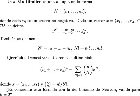 TEX: Un {\bf $k$-Multiindice}  es una $k-$upla de la forma<br />$$<br />N = (n_1, \dots, n_k),<br />$$<br />donde cada $n_i$ es un entero no negativo. Dado un vector $x=(x_1, \dots, x_k) \in \mathcal{R}^k$, se define<br />$$<br />x^N = x_1^{n_1}x_2^{n_2}\cdots x_k^{n_k}.<br />$$<br />Tambi\'en se definen<br />$$<br />|N| = n_1 + ... +n_k, \  N! = n_1! \dots n_k!.<br />$$<br /><br />{\bf Ejercicio}. Demostrar el teorema multinomial:<br />$$<br />(x_1 + ... + x_k)^n = \sum_{|N|=n}{n \choose N} x^N,<br />$$<br />donde $x = (x_1, ..., x_k)$ y ${n \choose N} = n!/ N!$.<br /><br />>Es coherente esta f\'ormula con la del binomio de Newton, v\'alida para $k=2$?<br /> 