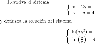 TEX: Resuelva el sistema % MathType!MTEF!2!1!+-<br />% feaafiart1ev1aaatCvAUfeBSjuyZL2yd9gzLbvyNv2CaerbuLwBLn<br />% hiov2DGi1BTfMBaeXatLxBI9gBaerbd9wDYLwzYbItLDharqqtubsr<br />% 4rNCHbGeaGqiVy0dg9qqqrpepC0xbbL8F4rqqrFfpeea0xe9Lq-Jc9<br />% vqaqpepm0xbba9pwe9Q8fs0-yqaqpepae9pg0FirpepeKkFr0xfr-x<br />% fr-xb9adbaqaaeGaciGaaiaabeqaamaabaabaaGcbaWaaiqaaeaafa<br />% qabeGabaaabaGaamiEaiabgUcaRiaaikdacaWG5bGaeyypa0JaaGym<br />% aaqaaiaadIhacqGHsislcaWG5bGaeyypa0JaaGinaaaaaiaawUhaaa<br />% aa!407D!<br />\[<br />\left\{ {\begin{array}{*{20}c}<br />   {x + 2y = 1}  \\<br />   {x - y = 4}  \\<br /><br /> \end{array} } \right.<br />\]<br />  y deduzca la solucin del sistema  % MathType!MTEF!2!1!+-<br />% feaafiart1ev1aaatCvAUfeBSjuyZL2yd9gzLbvyNv2CaerbuLwBLn<br />% hiov2DGi1BTfMBaeXatLxBI9gBaerbd9wDYLwzYbItLDharqqtubsr<br />% 4rNCHbGeaGqiVy0dg9qqqrpepC0xbbL8F4rqqrFfpeea0xe9Lq-Jc9<br />% vqaqpepm0xbba9pwe9Q8fs0-yqaqpepae9pg0FirpepeKkFr0xfr-x<br />% fr-xb9adbaqaaeGaciGaaiaabeqaamaabaabaaGcbaWaaiqaaeaafa<br />% qabeGabaaabaGaciiBaiaac6gacaGGOaGaamiEaiaadMhadaahaaWc<br />% beGcbaGaaGOmaaaacaGGPaGaeyypa0JaaGymaaqaaiGacYgacaGGUb<br />% WaaeWaaeaadaWcaaqaaiaadIhaaeaacaWG5baaaaGaayjkaiaawMca<br />% aiabg2da9iaaisdaaaaacaGL7baaaaa!459F!<br />\[<br />\left\{ {\begin{array}{*{20}c}<br />   {\ln (xy^2 ) = 1}  \\<br />   {\ln \left( {\frac{x}<br />{y}} \right) = 4}  \\<br /><br /> \end{array} } \right.<br />\]<br /><br /><br />