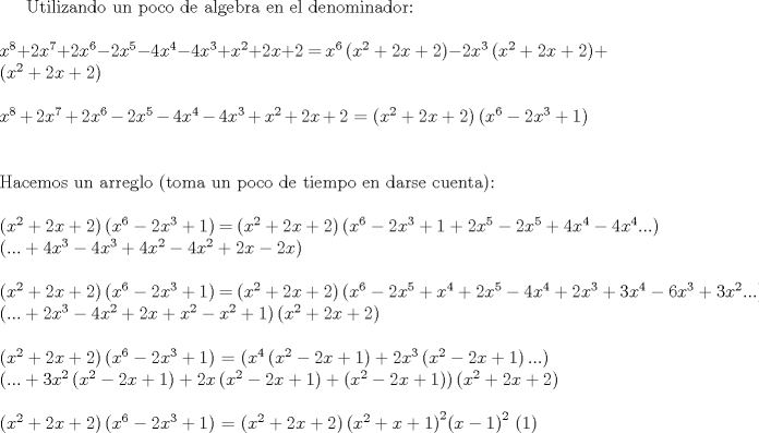 TEX: Utilizando un poco de algebra en el denominador:<br />\\<br />\\<br />$x^8 + 2x^7 + 2x^6 - 2x^5 - 4x^4 - 4x^3 + x^2 + 2x + 2$ $=$ $x^6 \left(x^2 + 2x + 2\right) - 2x^3\left(x^2 + 2x + 2\right) + \left(x^2 + 2x + 2\right)$<br />\\<br />\\<br />$x^8 + 2x^7 + 2x^6 - 2x^5 - 4x^4 - 4x^3 + x^2 + 2x + 2$ $=$ $\left(x^2 + 2x + 2\right) \left(x^6 - 2x^3 + 1 \right)$<br />\\<br />\\<br />\\<br />Hacemos un arreglo (toma un poco de tiempo en darse cuenta):<br />\\<br />\\<br />$\left(x^2 + 2x + 2\right) \left(x^6 - 2x^3 + 1 \right)$ $=$ $\left(x^2 + 2x + 2\right) \left(x^6 - 2x^3 + 1 + 2x^5 - 2x^5 + 4x^4 - 4x^4... \right)$<br />\\<br />$\left(...+ 4x^3 - 4x^3 + 4x^2 - 4x^2 + 2x - 2x \right)$<br />\\<br />\\<br />$\left(x^2 + 2x + 2\right) \left(x^6 - 2x^3 + 1 \right)$ $=$ $\left(x^2 + 2x + 2\right) \left(x^6 - 2x^5 + x^4 + 2x^5 - 4x^4 + 2x^3 + 3x^4 - 6x^3 + 3x^2...\right)$ <br />\\<br />$\left(... + 2x^3 - 4x^2 + 2x + x^2 - x^2 + 1 \right)\left(x^2 + 2x + 2\right)$<br />\\<br />\\<br />$\left(x^2 + 2x + 2\right) \left(x^6 - 2x^3 + 1 \right)$ $=$ $\left( x^4 \left(x^2 - 2x + 1\right) + 2x^3 \left(x^2 - 2x + 1\right)... \right)<br />\\<br />\left(... + 3x^2 \left(x^2 - 2x + 1\right) + 2x \left(x^2 - 2x + 1\right) + \left(x^2 - 2x + 1\right) \right) \left(x^2 + 2x + 2\right)$<br />\\<br />\\<br />$\left(x^2 + 2x + 2\right) \left(x^6 - 2x^3 + 1 \right)$ $=$ $\left(x^2 + 2x + 2\right) {\left(x^2 + x + 1 \right)}^{2} {(x-1)}^2$ (1)