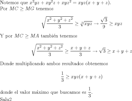 TEX: \noindent Notemos que $x^2yz+xy^2z+xyz^2=xyz(x+y+z)$.\\<br />Por $MC\ge MG$ tenemos $$\sqrt{\dfrac{x^2+y^2+z^2}{3}}\ge \sqrt[3]{xyz}\to \dfrac{\sqrt{3}}{9}\ge xyz$$ Y por $MC\ge MA$ tambi\'en tenemos $$\sqrt{\dfrac{x^2+y^2+z^2}{3}}\ge \dfrac{x+y+z}{3}\to \sqrt{3}\ge x+y+z$$ Donde multiplicando ambos resultados obtenemos $$\dfrac{1}{3}\ge xyz(x+y+z)$$ donde el valor m\'aximo que buscamos es $\dfrac{1}{3}$.\\<br />Salu2