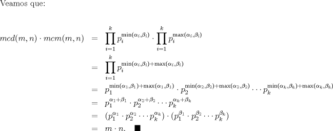 TEX: \noindent Veamos que:\ \\<br />\begin{eqnarray*}  <br />mcd(m,n)\cdot mcm(m,n)&=&\prod_{i=1}^k p_{i}^{\min (\alpha_i,\beta_i)}\cdot \prod_{i=1}^k p_{i}^{\max (\alpha_i,\beta_i)}\ \\<br />&=&\prod_{i=1}^k p_{i}^{\min(\alpha_i,\beta_i)+\max(\alpha_i,\beta_i)}\ \\<br />&=&p_{1}^{\min(\alpha_1,\beta_1)+\max(\alpha_1,\beta_1)}\cdot p_{2}^{\min(\alpha_2,\beta_2)+\max(\alpha_2,\beta_2)}\cdots p_{k}^{\min(\alpha_k,\beta_k)+\max(\alpha_k,\beta_k)}\ \\<br />&=&p_{1}^{\alpha_1+\beta_1}\cdot p_{2}^{\alpha_2+\beta_2}\cdots p_{k}^{\alpha_k+\beta_k}\ \\<br />&=&(p_{1}^{\alpha_1}\cdot p_{2}^{\alpha_2}\cdots p_{k}^{\alpha_k})\cdot (p_{1}^{\beta_1}\cdot p_{2}^{\beta_2}\cdots p_{k}^{\beta_k})\ \\<br />&=&m\cdot n. \quad \blacksquare\ \\<br />\end{eqnarray*}<br />