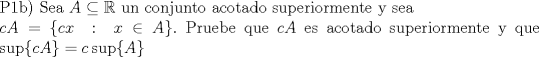 TEX: $\\$P1b) Sea $A \subseteq \mathbb{R}$ un conjunto acotado superiormente y sea \\ $cA = \{c x\ : \ x\in A \}.$ Pruebe que $cA$ es acotado superiormente y que $\sup\{cA\} = c\sup\{A\}$