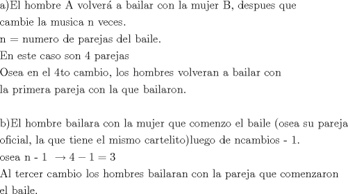 TEX: \[<br />\begin{gathered}<br />  {\text{a)}}{\text{El hombre A volver\'a  a bailar con la mujer B}}{\text{, despues que }} \hfill \\<br />  {\text{cambie la musica n veces}}{\text{.}} \hfill \\<br />  {\text{n  = }}{\text{numero de parejas del baile}}{\text{.}} \hfill \\<br />  {\text{En este caso son 4 parejas}} \hfill \\<br />  {\text{Osea en el 4to cambio}}{\text{, los hombres volveran a bailar con }} \hfill \\<br />  {\text{la primera pareja con la que bailaron}}{\text{.}} \hfill \\<br />   \hfill \\<br />  {\text{b)El hombre bailara con la mujer que comenzo el baile (osea su pareja}} \hfill \\<br />  {\text{oficial}}{\text{, la que tiene el mismo cartelito)}}{\text{luego de ncambios  - 1}}{\text{.}} \hfill \\<br />  {\text{osea n - 1 }} \to 4 - 1 = 3 \hfill \\<br />  {\text{Al tercer cambio los hombres bailaran con la pareja que comenzaron }} \hfill \\<br />  {\text{el baile}}{\text{. }} \hfill \\ <br />\end{gathered} <br />\]<br />