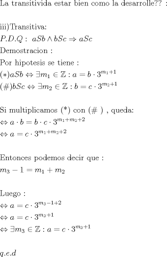 TEX: \[<br />\begin{gathered}<br />  {\text{La transitivida estar bien como la desarrolle?? :}} \hfill \\<br />   \hfill \\<br />  {\text{iii)Transitiva:}} \hfill \\<br />  P.D.Q:{\text{    }}aSb \wedge bSc \Rightarrow aSc \hfill \\<br />  {\text{Demostracion :}} \hfill \\<br />  {\text{Por hipotesis se tiene :}} \hfill \\<br />  (*)aSb \Leftrightarrow \exists m_1  \in \mathbb{Z}:a = b \cdot 3^{m_1  + 1}  \hfill \\<br />  (\# )bSc \Leftrightarrow \exists m_2  \in \mathbb{Z}:b = c \cdot 3^{m_2  + 1}  \hfill \\<br />   \hfill \\<br />  {\text{Si multiplicamos (*) con (\# ) }}{\text{, queda:}} \hfill \\<br />   \Leftrightarrow a \cdot b = b \cdot c \cdot 3^{m_1  + m_2  + 2}  \hfill \\<br />   \Leftrightarrow a = c \cdot 3^{m_1  + m_2  + 2}  \hfill \\<br />   \hfill \\<br />  {\text{Entonces podemos decir que :}} \hfill \\<br />  m_3  - 1 = m_1  + m_2  \hfill \\<br />   \hfill \\<br />  {\text{Luego :}} \hfill \\<br />   \Leftrightarrow a = c \cdot 3^{m_3  - 1 + 2}  \hfill \\<br />   \Leftrightarrow a = c \cdot 3^{m_3  + 1}  \hfill \\<br />   \Leftrightarrow \exists m_3  \in \mathbb{Z}:a = c \cdot 3^{m_3  + 1}  \hfill \\<br />   \hfill \\<br />  q.e.d \hfill \\ <br />\end{gathered} <br />\]