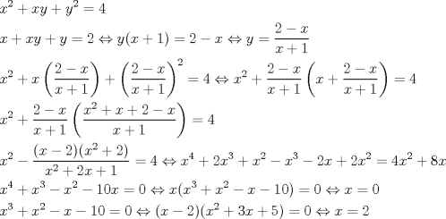 TEX: \[<br />\begin{gathered}<br />  x^2  + xy + y^2  = 4 \hfill \\<br />  x + xy + y = 2 \Leftrightarrow y(x + 1) = 2 - x \Leftrightarrow y = \frac{{2 - x}}<br />{{x + 1}} \hfill \\<br />  x^2  + x\left( {\frac{{2 - x}}<br />{{x + 1}}} \right) + \left( {\frac{{2 - x}}<br />{{x + 1}}} \right)^2  = 4 \Leftrightarrow x^2  + \frac{{2 - x}}<br />{{x + 1}}\left( {x + \frac{{2 - x}}<br />{{x + 1}}} \right) = 4 \hfill \\<br />  x^2  + \frac{{2 - x}}<br />{{x + 1}}\left( {\frac{{x^2  + x + 2 - x}}<br />{{x + 1}}} \right) = 4 \hfill \\<br />  x^2  - \frac{{(x - 2)(x^2  + 2)}}<br />{{x^2  + 2x + 1}} = 4 \Leftrightarrow x^4  + 2x^3  + x^2  - x^3  - 2x + 2x^2  = 4x^2  + 8x \hfill \\<br />  x^4  + x^3  - x^2  - 10x = 0 \Leftrightarrow x(x^3  + x^2  - x - 10) = 0 \Leftrightarrow x = 0 \hfill \\<br />  x^3  + x^2  - x - 10 = 0 \Leftrightarrow (x - 2)(x^2  + 3x + 5) = 0 \Leftrightarrow x = 2 \hfill \\ <br />\end{gathered} <br />\]