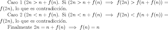 TEX: Caso 1 $(2n>n+f(n)$. Si $(2n>n+f(n) \implies f(2n)>f(n+f(n))=f(2n)$, lo que es contradiccin.<br /><br />Caso 2 $(2n<n+f(n)$. Si $(2n<n+f(n) \implies f(2n)<f(n+f(n))=f(2n)$, lo que es contradiccin.<br /><br />Finalmente $2n=n+f(n) \implies f(n)=n$