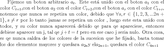 TEX: Fijemos un boton arbitrario $a_t$. Este est unido con el boton $a_1$ con el color $C_{t+1}$,con el boton $a_2$ con el color $C_{t+2}$,con el boton $a_s$ con el color $C_{t+s}$, notemos que nunca se repetira un color, debido que $\forall s,r \in  \{1,2,3,...2n+1\}, s \neq r$ por lo tanto jamas se repetira un color , luego este esta unido con todos, y su color nunca aparecer debido qe para qe apareciese, entonces debiese aparecer un j, tal qe $j+t=t$ pero en ese caso j seria nulo.  Otra cosa, es qe nunca saldra de los colores de la sucesion que he fijado, basta tomar los dos elementos mayores y quedara $a_{2n}$y el$a_{2n+1}$, quedara el color $C_{4n+1}$