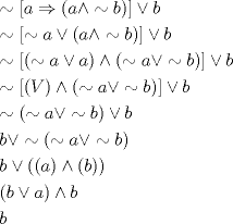 TEX: % MathType!MTEF!2!1!+-<br />% feaagaart1ev2aaatCvAUfeBSjuyZL2yd9gzLbvyNv2CaerbuLwBLn<br />% hiov2DGi1BTfMBaeXatLxBI9gBaerbd9wDYLwzYbItLDharqqtubsr<br />% 4rNCHbGeaGqiVu0Je9sqqrpepC0xbbL8F4rqqrFfpeea0xe9Lq-Jc9<br />% vqaqpepm0xbba9pwe9Q8fs0-yqaqpepae9pg0FirpepeKkFr0xfr-x<br />% fr-xb9adbaqaaeGaciGaaiaabeqaamaabaabaaGceiqabeaaqdraai<br />% ablYJi6maadmaabaGaamyyaiabgkDiEpaabmaabaGaamyyaiabgEIi<br />% zlablYJi6iaadkgaaiaawIcacaGLPaaaaiaawUfacaGLDbaacqGHOi<br />% I2caWGIbaabaGaeSipIOZaamWaaeaacqWI8iIocaWGHbGaeyikIO9a<br />% aeWaaeaacaWGHbGaey4jIKTaeSipIOJaamOyaaGaayjkaiaawMcaaa<br />% Gaay5waiaaw2faaiabgIIiAlaadkgaaeaacqWI8iIodaWadaqaamaa<br />% bmaabaGaeSipIOJaamyyaiabgIIiAlaadggaaiaawIcacaGLPaaacq<br />% GHNis2daqadaqaaiablYJi6iaadggacqGHOiI2cqWI8iIocaWGIbaa<br />% caGLOaGaayzkaaaacaGLBbGaayzxaaGaeyikIOTaamOyaaqaaiablY<br />% Ji6maadmaabaWaaeWaaeaacaWGwbaacaGLOaGaayzkaaGaey4jIK9a<br />% aeWaaeaacqWI8iIocaWGHbGaeyikIOTaeSipIOJaamOyaaGaayjkai<br />% aawMcaaaGaay5waiaaw2faaiabgIIiAlaadkgaaeaacqWI8iIodaqa<br />% daqaaiablYJi6iaadggacqGHOiI2cqWI8iIocaWGIbaacaGLOaGaay<br />% zkaaGaeyikIOTaamOyaaqaaiaadkgacqGHOiI2cqWI8iIodaqadaqa<br />% aiablYJi6iaadggacqGHOiI2cqWI8iIocaWGIbaacaGLOaGaayzkaa<br />% aabaGaamOyaiabgIIiApaabmaabaWaaeWaaeaacaWGHbaacaGLOaGa<br />% ayzkaaGaey4jIK9aaeWaaeaacaWGIbaacaGLOaGaayzkaaaacaGLOa<br />% GaayzkaaaabaWaaeWaaeaacaWGIbGaeyikIOTaamyyaaGaayjkaiaa<br />% wMcaaiabgEIizlaadkgaaeaacaWGIbaaaaa!A4FF!<br />\[<br />\begin{gathered}<br />   \sim \left[ {a \Rightarrow \left( {a \wedge  \sim b} \right)} \right] \vee b \hfill \\<br />   \sim \left[ { \sim a \vee \left( {a \wedge  \sim b} \right)} \right] \vee b \hfill \\<br />   \sim \left[ {\left( { \sim a \vee a} \right) \wedge \left( { \sim a \vee  \sim b} \right)} \right] \vee b \hfill \\<br />   \sim \left[ {\left( V \right) \wedge \left( { \sim a \vee  \sim b} \right)} \right] \vee b \hfill \\<br />   \sim \left( { \sim a \vee  \sim b} \right) \vee b \hfill \\<br />  b \vee  \sim \left( { \sim a \vee  \sim b} \right) \hfill \\<br />  b \vee \left( {\left( a \right) \wedge \left( b \right)} \right) \hfill \\<br />  \left( {b \vee a} \right) \wedge b \hfill \\<br />  b \hfill \\ <br />\end{gathered} <br />\]<br />