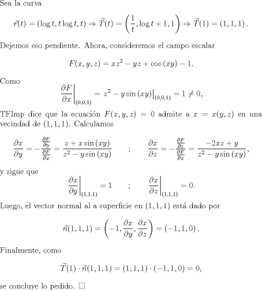 TEX: \noindent Sea la curva<br />\[\vec r(t)=\left(\log t,t\log t,t\right)\Rightarrow \vec T(t)=\left(\frac{1}{t},\log t+1,1\right)\Rightarrow \vec T(1)=\left(1,1,1\right).\]<br />Dejemos eso pendiente. Ahora, consideremos el campo escalar<br />\[F(x,y,z)=xz^2-yz+\cos\left(xy\right)-1.\]<br />Como<br />\[\left.\frac{\partial F}{\partial x}\right|_{(0,0,1)}=\left.z^2-y\sin \left(xy\right)\right|_{(0,0,1)}=1\not= 0,\]<br />TFImp dice que la ecuacin $F(x,y,z)=0$ admite a $x=x(y,z)$ en una vecindad de $(1,1,1)$. Calculamos<br />\[<br />\frac{\partial x}{\partial y}=-\frac{\frac{\partial F}{\partial y}}{\frac{\partial F}{\partial x}}<br />=\frac{z+x\sin \left(xy\right)}{z^2-y\sin \left(xy\right)}<br />\qquad ; \qquad <br />\frac{\partial x}{\partial z}=-\frac{\frac{\partial F}{\partial z}}{\frac{\partial F}{\partial x}}<br />=\frac{-2xz+y}{z^2-y\sin \left(xy\right)},<br />\]<br />y sigue que<br />\[\left.\frac{\partial x}{\partial y}\right|_{(1,1,1)}=1\qquad ; \qquad \left.\frac{\partial x}{\partial z}\right|_{(1,1,1)}=0.\]<br />Luego, el vector normal al a superficie en $(1,1,1)$ est dado por<br />\[\vec n(1,1,1) = \left(-1,\frac{\partial x}{\partial y},\frac{\partial x}{\partial z}\right)=\left(-1,1,0\right).\]<br />Finalmente, como <br />\[\vec T(1)\cdot \vec n (1,1,1)=(1,1,1)\cdot (-1,1,0)=0,\]<br />se concluye lo pedido. $\square$<br />