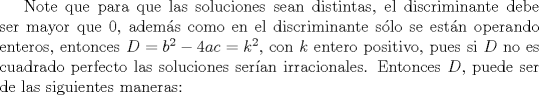 TEX: Note que para que las soluciones sean distintas, el discriminante debe ser mayor que $0$, adems como en el discriminante slo se estn operando enteros, entonces $D=b^2-4ac=k^2$, con $k$ entero positivo, pues si $D$ no es cuadrado perfecto las soluciones seran irracionales. Entonces $D$, puede ser de las siguientes maneras: