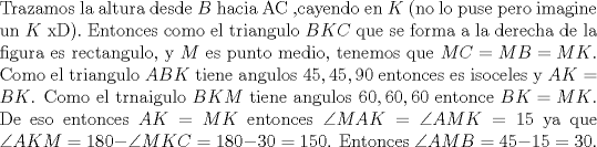 TEX: \noindent Trazamos la altura desde $B$ hacia AC ,cayendo en $K$ (no lo puse pero imagine un $K$ xD). Entonces como el triangulo $BKC$ que se forma a la derecha de la figura es rectangulo, y $M$ es punto medio, tenemos que $MC=MB=MK$. Como el triangulo $ABK$ tiene angulos $45,45,90$ entonces es isoceles y $AK=BK$. Como el trnaigulo $BKM$ tiene angulos $60,60,60$ entonce $BK=MK$. De eso entonces $AK=MK$ entonces $\angle MAK=\angle AMK=15$ ya que $\angle AKM=180-\angle MKC=180-30=150$. Entonces $\angle AMB=45-15=30$.