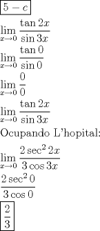 TEX: \[<br />\begin{gathered}<br />  \boxed{5 - c} \hfill \\<br />  \mathop {\lim }\limits_{x \to 0} \frac{{\tan 2x}}<br />{{\sin 3x}} \hfill \\<br />  \mathop {\lim }\limits_{x \to 0} \frac{{\tan 0}}<br />{{\sin 0}} \hfill \\<br />  \mathop {\lim }\limits_{x \to 0} \frac{0}<br />{0} \hfill \\<br />  \mathop {\lim }\limits_{x \to 0} \frac{{\tan 2x}}<br />{{\sin 3x}} \hfill \\<br />  {\text{Ocupando L'hopital:}} \hfill \\<br />  \mathop {\lim }\limits_{x \to 0} \frac{{2\sec ^2 2x}}<br />{{3\cos 3x}} \hfill \\<br />  \frac{{2\sec ^2 0}}<br />{{3\cos 0}} \hfill \\<br />  \boxed{\frac{2}<br />{3}} \hfill \\ <br />\end{gathered} <br />\]<br />