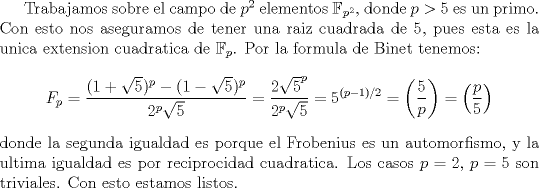 TEX: <br />Trabajamos sobre el campo de $p^2$ elementos $\mathbb{F}_{p^2}$, donde $p>5$ es un primo. Con esto nos aseguramos de tener una raiz cuadrada de 5, pues esta es la unica extension cuadratica de $\mathbb{F}_p$. Por la formula de Binet tenemos:<br />$$<br />F_p=\frac{(1+\sqrt{5})^p - (1-\sqrt{5})^p}{2^p\sqrt{5}}=\frac{2\sqrt{5}^p}{2^p\sqrt{5}}=5^{(p-1)/2}=\left(\frac{5}{p}\right)=\left(\frac{p}{5}\right)<br />$$<br />donde la segunda igualdad es porque el Frobenius es un automorfismo, y la ultima igualdad es por reciprocidad cuadratica. Los casos $p=2$, $p=5$ son triviales. Con esto estamos listos.<br />