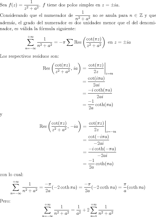 TEX: <br />\noindent Sea $f(z)=\dfrac{1}{z^2+a^2}$. $f$ tiene dos polos simples<br />en $z=\pm ia$.\\<br />Considerando que el numerador de $\dfrac{1}{n^2+a^2}$ no se anula<br />para $n\in\mathbb{Z}$ y que adems, el grado del numerador es dos<br />unidades menor que el del denominador, es vlida la frmula<br />siguiente:<br />$$\sum_{n=-\infty}^{+\infty}\dfrac{1}{n^2+a^2}=-\pi\sum\operatorname{Res}\left(\frac{\cot(\pi<br />z)}{z^2+a^2}\right)\textrm{ en }z=\pm ia$$ Los respectivos residuos<br />son:<br />\begin{align*}<br />\operatorname{Res}\left(\frac{\cot(\pi<br />z)}{z^2+a^2},\,ia\right)&=\left.\frac{\cot(\pi<br />z)}{2z}\right|_{z=ia}\\<br />&=\frac{\cot(i\pi a)}{2ai}\\<br />&=\frac{-i\coth(\pi a)}{2ai}\\<br />&=\frac{-1}{2a}\coth(\pi a)<br />\end{align*}<br />y<br />\begin{align*}<br />\operatorname{Res}\left(\frac{\cot(\pi<br />z)}{z^2+a^2},\,-ia\right)&=\left.\frac{\cot(\pi<br />z)}{2z}\right|_{z=-ia}\\<br />&=\frac{\cot(-i\pi a)}{-2ai}\\<br />&=\frac{-i\coth(-\pi a)}{-2ai}\\<br />&=\frac{-1}{2a}\coth(\pi a)<br />\end{align*}<br />con lo cual:<br />$$\sum_{n=-\infty}^{+\infty}\dfrac{1}{n^2+a^2}=\frac{-\pi}{2a}(-2\coth<br />\pi a)=\frac{-\pi}{2a}(-2\coth \pi a)=\frac{\pi}{a}(\coth \pi a)$$<br />Pero:<br />$$\sum_{n=-\infty}^{+\infty}\dfrac{1}{n^2+a^2}=\frac{1}{a^2}+2\sum_{n=1}^{+\infty}\dfrac{1}{n^2+a^2}$$<br />