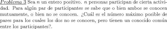 TEX: \noindent\underline{$Problema\ 3$} Sea $n$ un entero positivo. $n$ personas participan de cierta actividad. Para algn par de participantes se sabe que o bien ambos se conocen mutuamente, o bien no se conocen. Cul es el nmero mximo posible de pares para los cuales los dos no se conocen, pero tienen un conocido comn entre los participantes?.