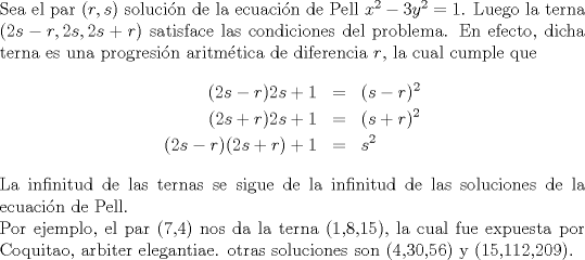 TEX: \noindent<br />Sea el par $(r,s)$ solucin de la ecuacin de Pell $x^2-3y^2=1$. Luego la terna $(2s-r,2s,2s+r)$ satisface las condiciones del problema. En efecto, dicha terna es una progresin aritmtica de diferencia $r$, la cual cumple que<br />\begin{eqnarray*}<br />(2s-r)2s+1&=&(s-r)^2\\<br />(2s+r)2s+1&=&(s+r)^2\\<br />(2s-r)(2s+r)+1&=&s^2<br />\end{eqnarray*}<br />La infinitud de las ternas se sigue de la infinitud de las soluciones de la ecuacin de Pell.\\<br />Por ejemplo, el par (7,4) nos da la terna (1,8,15), la cual fue expuesta por Coquitao, arbiter elegantiae.<br />otras soluciones son (4,30,56) y (15,112,209).<br />