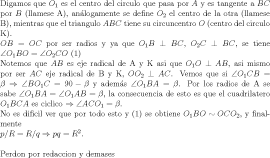 TEX: \noindent Digamos que $O_1$ es el centro del circulo que pasa por $A$ y es tangente a $BC$ por $B$ (llamese A), an\'alogamente se define $O_2$ el centro de la otra (llamese B), mientras que el triangulo $ABC$ tiene su circuncentro $O$ (centro del circulo K).\\<br />$OB=OC$ por ser radios y ya que $O_1B\perp BC$, $O_2C\perp BC$, se tiene $\angle{O_1BO}=\angle{O_2CO}$ (1)\\<br />Notemos que $AB$ es eje radical de A y K asi que $O_1O\perp AB$, asi mismo por ser $AC$ eje radical de B y K, $OO_2\perp AC$. Vemos que si $\angle{O_1CB}=\beta \Rightarrow \angle{BO_1C}=90- \beta$ y adem\'as $\angle{O_1BA}=\beta$. Por los radios de A se sabe $\angle{O_1BA}=\angle{O_1AB}=\beta$, la consecuencia de esto es que el cuadrilatero $O_1BCA$ es ciclico $\Rightarrow \angle{ACO_1}=\beta $.\\<br />No es dificil ver que por todo esto y (1) se obtiene $O_1BO\sim OCO_2$, y finalmente\\<br />$p/R=R/q\Rightarrow pq=R^2$.\\<br />\\<br />Perdon por redaccion y demases