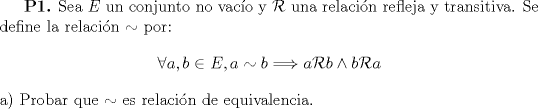 TEX: \textbf{P1.} Sea $E$ un conjunto no vaco y $\mathcal{R}$ una relacin refleja y transitiva. Se define la relacin $\sim$ por:<br />$$\forall a,b \in E, a \sim b \Longrightarrow a \mathcal{R} b \wedge b \mathcal{R} a$$<br />a) Probar que $\sim$ es relacin de equivalencia.