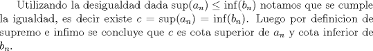 TEX: Utilizando la desigualdad dada $\sup(a_n)\le \inf(b_n)$ notamos que se cumple la igualdad, es decir existe $c=\sup(a_n)=\inf(b_n)$. Luego por definicion de supremo e infimo se concluye que $c$ es cota superior de $a_n$ y cota inferior de $b_n$.