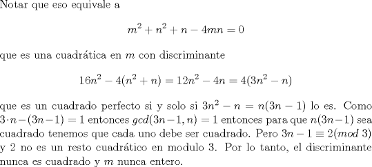 TEX: \noindent Notar que eso equivale a $$m^2+n^2+n-4mn=0$$ que es una cuadr\'atica en $m$ con discriminante $$16n^2-4(n^2+n)=12n^2-4n=4(3n^2-n)$$ que es un cuadrado perfecto si y solo si $3n^2-n=n(3n-1)$ lo es. Como $3\cdot n-(3n-1)=1$ entonces $gcd(3n-1,n)=1$ entonces para que $n(3n-1)$ sea cuadrado tenemos que cada uno debe ser cuadrado. Pero $3n-1\equiv 2(mod\ 3)$ y $2$ no es un resto cuadr\'atico en modulo $3$. Por lo tanto, el discriminante nunca es cuadrado y $m$ nunca entero.