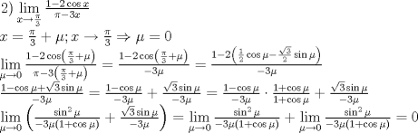 TEX: \[<br />\begin{array}{l}<br /> \left. 2 \right)\mathop {\lim }\limits_{x \to \frac{\pi }{3}} \frac{{1 - 2\cos x}}{{\pi  - 3x}} \\ <br /> x = \frac{\pi }{3} + \mu ;x \to \frac{\pi }{3} \Rightarrow \mu  = 0 \\ <br /> \mathop {\lim }\limits_{\mu  \to 0} \frac{{1 - 2\cos \left( {\frac{\pi }{3} + \mu } \right)}}{{\pi  - 3\left( {\frac{\pi }{3} + \mu } \right)}} = \frac{{1 - 2\cos \left( {\frac{\pi }{3} + \mu } \right)}}{{ - 3\mu }} = \frac{{1 - 2\left( {\frac{1}{2}\cos \mu  - \frac{{\sqrt 3 }}{2}\sin \mu } \right)}}{{ - 3\mu }} \\ <br /> \frac{{1 - \cos \mu  + \sqrt 3 \sin \mu }}{{ - 3\mu }} = \frac{{1 - \cos \mu }}{{ - 3\mu }} + \frac{{\sqrt 3 \sin \mu }}{{ - 3\mu }} = \frac{{1 - \cos \mu }}{{ - 3\mu }} \cdot \frac{{1 + \cos \mu }}{{1 + \cos \mu }} + \frac{{\sqrt 3 \sin \mu }}{{ - 3\mu }} \\ <br /> \mathop {\lim }\limits_{\mu  \to 0} \left( {\frac{{\sin ^2 \mu }}{{ - 3\mu \left( {1 + \cos \mu } \right)}} + \frac{{\sqrt 3 \sin \mu }}{{ - 3\mu }}} \right) = \mathop {\lim }\limits_{\mu  \to 0} \frac{{\sin ^2 \mu }}{{ - 3\mu \left( {1 + \cos \mu } \right)}} + \mathop {\lim }\limits_{\mu  \to 0} \frac{{\sin ^2 \mu }}{{ - 3\mu \left( {1 + \cos \mu } \right)}} = 0 \\ <br /> \end{array}<br />\]