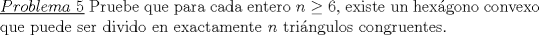 TEX: \noindent\underline{$Problema\ 5$} Pruebe que para cada entero $n\ge 6$, existe un hex\'agono convexo que puede ser divido en exactamente $n$ tri\'angulos congruentes.