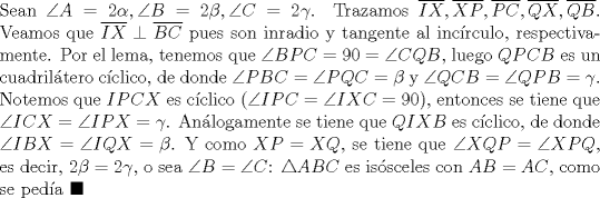 TEX: \noindent Sean $\angle{A}=2\alpha, \angle{B}=2\beta, \angle{C}=2\gamma$. Trazamos $\overline{IX}, \overline{XP}, \overline{PC}, \overline{QX}, \overline{QB}$. Veamos que $\overline{IX}\perp\overline{BC}$ pues son inradio y tangente al inc\'irculo, respectivamente. Por el lema, tenemos que $\angle{BPC}=90=\angle{CQB}$, luego $QPCB$ es un cuadril\'atero c\'iclico, de donde $\angle{PBC}=\angle{PQC}=\beta$ y $\angle{QCB}=\angle{QPB}=\gamma$. Notemos que $IPCX$ es c\'iclico ($\angle{IPC}=\angle{IXC}=90$), entonces se tiene que $\angle{ICX}=\angle{IPX}=\gamma$. An\'alogamente se tiene que $QIXB$ es c\'iclico, de donde $\angle{IBX}=\angle{IQX}=\beta$. Y como $XP=XQ$, se tiene que $\angle{XQP}=\angle{XPQ}$, es decir, $2\beta=2\gamma$, o sea $\angle{B}=\angle{C}$: $\triangle{ABC}$ es is\'osceles con $AB=AC$, como se ped\'ia $\blacksquare$