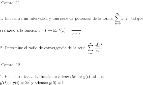 TEX: \[<br />\begin{gathered}<br />  \boxed{{\text{Control 11}}} \hfill \\<br />   \hfill \\<br />  1.{\text{ Encuentre un intervalo I y una serie de potencias de la forma }}\sum\limits_{n = 0}^\infty  {a_n x^n } {\text{ tal que}} \hfill \\<br />  {\text{sea igual a la funcion }}f:I \to \mathbb{R};f(x) = \frac{1}<br />{{3 + x}} \hfill \\<br />   \hfill \\<br />  2.{\text{ Determine el radio de convergencia de la serie  }}\sum\limits_{n = 0}^\infty  {\frac{{n!x^n }}<br />{{n^n }}}  \hfill \\<br />   \hfill \\<br />  \boxed{{\text{Control 12}}} \hfill \\<br />   \hfill \\<br />  1.{\text{ Encuentre todas las funciones diferenciables }}y(t){\text{ tal que}} \hfill \\<br />  y'(t) + y(t) = 2e^t {\text{ y ademas }}y(0) = 1 \hfill \\<br />   \hfill \\ <br />\end{gathered} <br />\]<br />