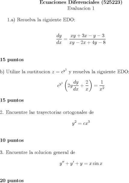 TEX: <br />\begin{center}<br />\textbf{Ecuaciones Diferenciales (525223)} \\<br />Evaluacion 1<br />\end{center}<br /><br />1.a) Resuelva la siguiente EDO: \\ [0.5cm]<br />$$\dfrac{dy}{dx}=\dfrac{xy+3x-y-3}{xy-2x+4y-8}$$ \\ [0.5cm]<br />\textbf{15 puntos} \\ [0.5cm]<br />b) Utilize la sustitucion $z=e^{y^2}$ y resuelva la siguiente EDO: \\<br />$$e^{y^2} \left( 2y \dfrac{dy}{dx}+\dfrac{2}{x} \right)=\dfrac{1}{x^2}$$ \\<br />\textbf{15 puntos} \\ [0.5cm]<br />2. Encuentre las trayectorias ortogonales de<br />$$y^2=cx^3$$ \\<br />\textbf{10 puntos} \\ [0.5cm]<br />3. Encuentre la solucion general de<br />$$y''+y'+y=x \sin x$$ \\<br />\textbf{20 puntos}<br />