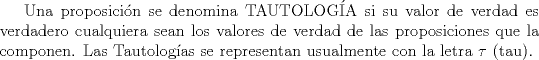 TEX: Una proposicin se denomina TAUTOLOGA si su valor de verdad es verdadero cualquiera sean los valores de verdad de las proposiciones que la componen. Las Tautologas se representan usualmente con la letra $\tau$ (tau).