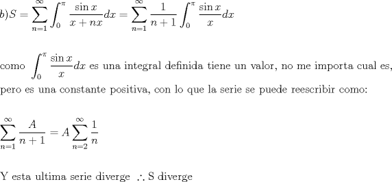 TEX: \[<br />\begin{gathered}<br />  b)S = \sum\limits_{n = 1}^\infty  {\int_0^\pi  {\frac{{\sin x}}<br />{{x + nx}}dx} }  = \sum\limits_{n = 1}^\infty  {\frac{1}<br />{{n + 1}}\int_0^\pi  {\frac{{\sin x}}<br />{x}dx} }  \hfill \\<br />   \hfill \\<br />  {\text{como }}\int_0^\pi  {\frac{{\sin x}}<br />{x}dx} {\text{ es una integral definida tiene un valor}}{\text{, no me importa cual es}}{\text{,}} \hfill \\<br />  {\text{pero es una constante positiva}}{\text{, con lo que la serie se puede reescribir como:}} \hfill \\<br />   \hfill \\<br />  \sum\limits_{n = 1}^\infty  {\frac{A}<br />{{n + 1}}}  = A\sum\limits_{n = 2}^\infty  {\frac{1}<br />{n}}  \hfill \\<br />   \hfill \\<br />  {\text{Y esta ultima serie diverge }}\therefore {\text{S diverge}} \hfill \\ <br />\end{gathered} <br />\]<br />