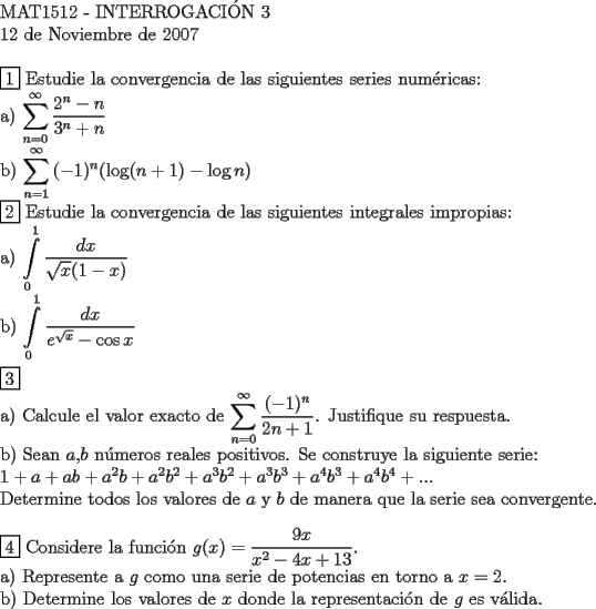 TEX: <br />$ $ \\<br />MAT1512 - INTERROGACI\'ON 3 \\<br />12 de Noviembre de 2007 \\<br />$ $ \\<br />$\boxed{1}$ Estudie la convergencia de las siguientes series num\'ericas: \\<br />a) $\displaystyle\sum\limits_{n=0}^\infty \dfrac{2^n-n}{3^n+n}$ \\<br />b) $\displaystyle\sum\limits_{n=1}^\infty {(-1)^n}{(\log(n+1) - \log{n})}$<br />$ $ \\<br />$\boxed{2}$ Estudie la convergencia de las siguientes integrales impropias: \\<br />a) $\displaystyle\int\limits_0^1 \dfrac{dx}{\sqrt{x} (1-x)}$ \\<br />b) $\displaystyle\int\limits_0^1 \dfrac{dx}{e^{\sqrt{x}}-\cos{x}}$ \\<br />$ $ \\<br />$\boxed{3}$ \\<br />a) Calcule el valor exacto de $\displaystyle\sum\limits_{n=0}^\infty \dfrac{(-1)^n}{2n+1}$. Justifique su respuesta. \\<br />b) Sean $a$,$b$ n\'umeros reales positivos. Se construye la siguiente serie: \\<br />$1+a+ab+a^2 b+ a^2 b^2 + a^3 b^2 + a^3 b^3 + a^4 b^3 + a^4 b^4 + ...$ \\<br />  Determine todos los valores de $a$ y $b$ de manera que la serie sea convergente. \\<br />  $ $ \\<br />  $\boxed{4}$ Considere la funci\'on $g(x) = \dfrac{9x}{x^2-4x+13}$. \\<br />  a) Represente a $g$ como una serie de potencias en torno a $x=2$. \\<br />  b) Determine los valores de $x$ donde la representaci\'on de $g$ es v\'alida.\\<br />