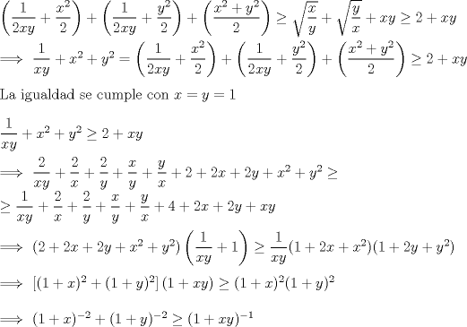 TEX: \noindent $\left(\dfrac{1}{2xy}+\dfrac{x^2}{2}\right)+\left(\dfrac{1}{2xy}+\dfrac{y^2}{2}\right)+\left(\dfrac{x^2+y^2}{2}\right)\ge \sqrt{\dfrac{x}{y}}+\sqrt{\dfrac{y}{x}}+xy\ge 2+xy$\\<br />\\<br />$\Longrightarrow \ \dfrac{1}{xy}+x^2+y^2=\left(\dfrac{1}{2xy}+\dfrac{x^2}{2}\right)+\left(\dfrac{1}{2xy}+\dfrac{y^2}{2}\right)+\left(\dfrac{x^2+y^2}{2}\right)\ge 2+xy$\\<br />\\<br />La igualdad se cumple con $x=y=1$\\<br />\\<br />$\dfrac{1}{xy}+x^2+y^2\ge 2+xy$\\<br />\\<br />$\Longrightarrow \ \dfrac{2}{xy}+\dfrac{2}{x}+\dfrac{2}{y}+\dfrac{x}{y}+\dfrac{y}{x}+2+2x+2y+x^2+y^2\ge $\\<br />$\ge \dfrac{1}{xy}+\dfrac{2}{x}+\dfrac{2}{y}+\dfrac{x}{y}+\dfrac{y}{x}+4+2x+2y+xy$\\<br />\\<br />$\Longrightarrow \ (2+2x+2y+x^2+y^2)\left(\dfrac{1}{xy}+1\right)\ge \dfrac{1}{xy}(1+2x+x^2)(1+2y+y^2)$\\<br />\\<br />$\Longrightarrow \ \left[(1+x)^2+(1+y)^2\right](1+xy)\ge (1+x)^2(1+y)^2$\\<br />\\<br />$\Longrightarrow \ (1+x)^{-2}+(1+y)^{-2}\ge (1+xy)^{-1}$