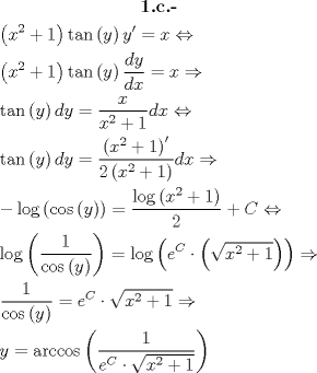 TEX: <br />  \[\begin{gathered}<br />  \textbf{1.c.-} \\<br />  \left( {{x^2} + 1} \right)\tan \left( y \right)y' = x \Leftrightarrow  \hfill \\<br />  \left( {{x^2} + 1} \right)\tan \left( y \right)\frac{{dy}}<br />{{dx}} = x \Rightarrow  \hfill \\<br />  \tan \left( y \right)dy = \frac{x}<br />{{{x^2} + 1}}dx \Leftrightarrow  \hfill \\<br />  \tan \left( y \right)dy = \frac{{\left( {{x^2} + 1} \right)'}}<br />{{2\left( {{x^2} + 1} \right)}}dx \Rightarrow  \hfill \\<br />   - \log \left( {\cos \left( y \right)} \right) = \frac{{\log \left( {{x^2} + 1} \right)}}<br />{2} + C \Leftrightarrow  \hfill \\<br />  \log \left( {\frac{1}<br />{{\cos \left( y \right)}}} \right) = \log \left( {{e^C} \cdot \left( {\sqrt {{x^2} + 1} } \right)} \right) \Rightarrow  \hfill \\<br />  \frac{1}<br />{{\cos \left( y \right)}} = {e^C} \cdot \sqrt {{x^2} + 1}  \Rightarrow  \hfill \\<br />  y = \arccos \left( {\frac{1}<br />{{{e^C} \cdot \sqrt {{x^2} + 1} }}} \right) \hfill \\ <br />\end{gathered} \]<br />